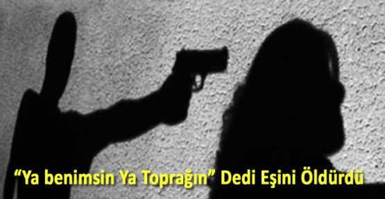 "YA BENİMSİN YA TOPRAĞIN" DEDİ EŞİNİ ÖLDÜRDÜ